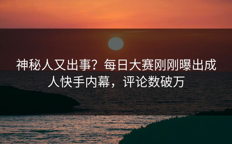 神秘人又出事？每日大赛刚刚曝出成人快手内幕，评论数破万