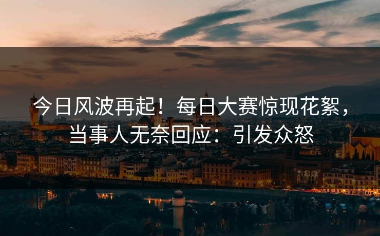 今日风波再起！每日大赛惊现花絮，当事人无奈回应：引发众怒