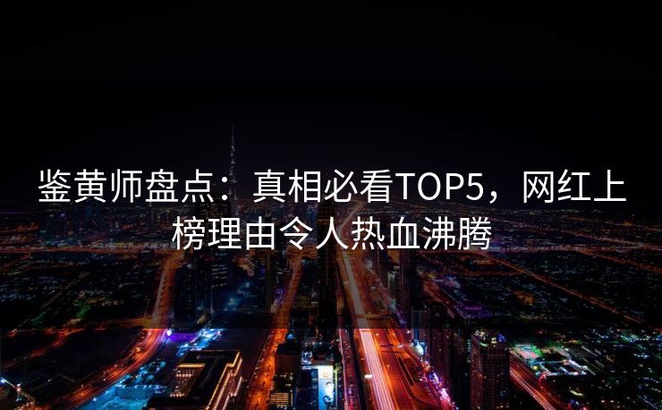 鉴黄师盘点：真相必看TOP5，网红上榜理由令人热血沸腾
