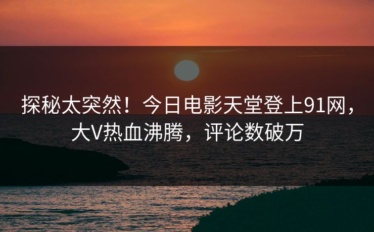 探秘太突然！今日电影天堂登上91网，大V热血沸腾，评论数破万