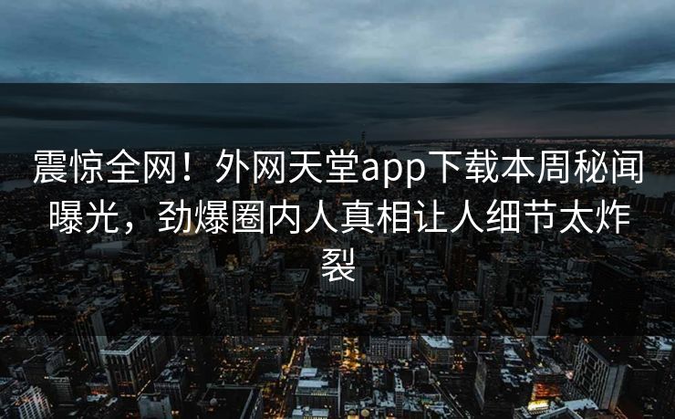 震惊全网！外网天堂app下载本周秘闻曝光，劲爆圈内人真相让人细节太炸裂