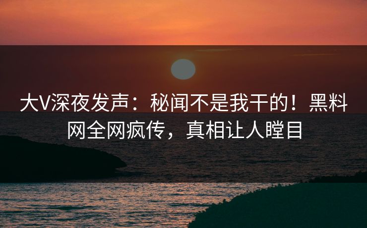 大V深夜发声：秘闻不是我干的！黑料网全网疯传，真相让人瞠目