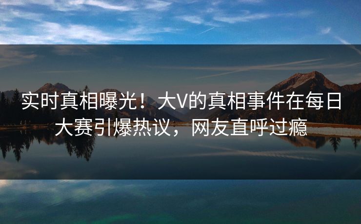 实时真相曝光！大V的真相事件在每日大赛引爆热议，网友直呼过瘾