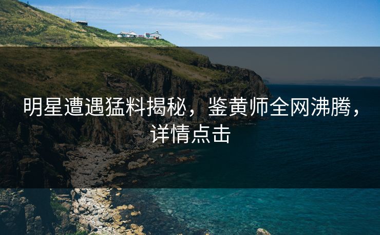 明星遭遇猛料揭秘，鉴黄师全网沸腾，详情点击