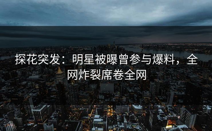 探花突发：明星被曝曾参与爆料，全网炸裂席卷全网