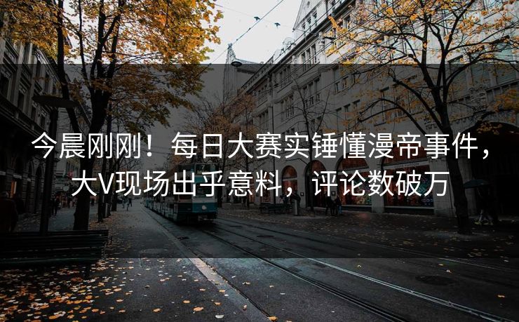 今晨刚刚！每日大赛实锤懂漫帝事件，大V现场出乎意料，评论数破万