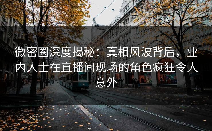 微密圈深度揭秘：真相风波背后，业内人士在直播间现场的角色疯狂令人意外