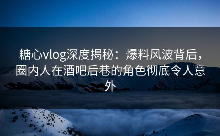 糖心vlog深度揭秘：爆料风波背后，圈内人在酒吧后巷的角色彻底令人意外