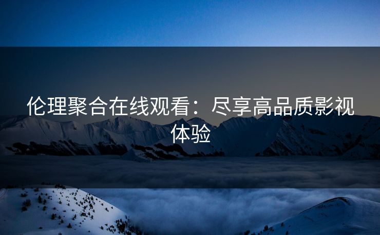 伦理聚合在线观看：尽享高品质影视体验