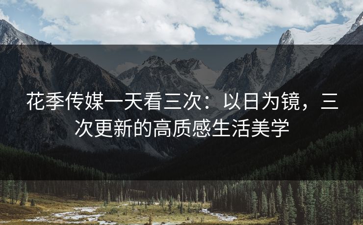 花季传媒一天看三次：以日为镜，三次更新的高质感生活美学