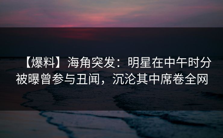 【爆料】海角突发：明星在中午时分被曝曾参与丑闻，沉沦其中席卷全网