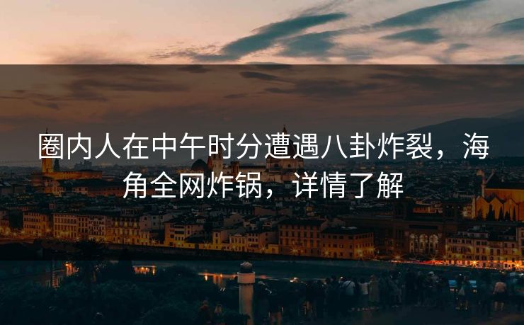 圈内人在中午时分遭遇八卦炸裂，海角全网炸锅，详情了解