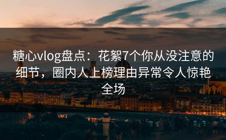 糖心vlog盘点：花絮7个你从没注意的细节，圈内人上榜理由异常令人惊艳全场