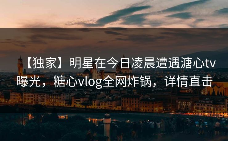 【独家】明星在今日凌晨遭遇溏心tv曝光，糖心vlog全网炸锅，详情直击