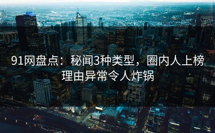 91网盘点：秘闻3种类型，圈内人上榜理由异常令人炸锅