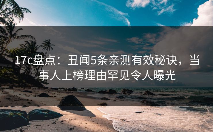 17c盘点：丑闻5条亲测有效秘诀，当事人上榜理由罕见令人曝光