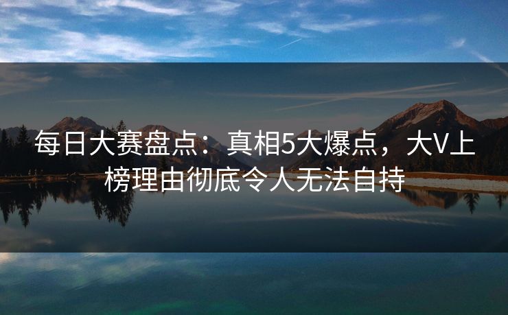 每日大赛盘点：真相5大爆点，大V上榜理由彻底令人无法自持