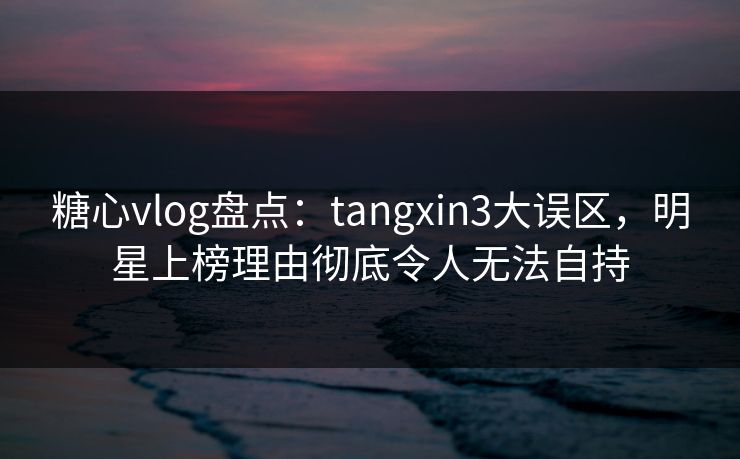 糖心vlog盘点：tangxin3大误区，明星上榜理由彻底令人无法自持