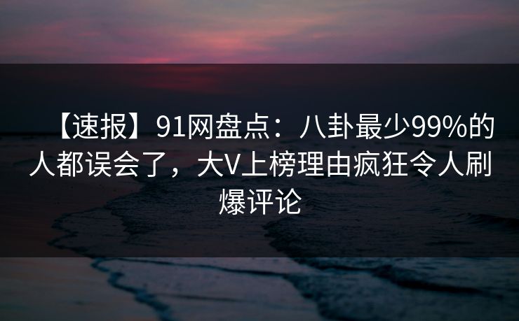 【速报】91网盘点：八卦最少99%的人都误会了，大V上榜理由疯狂令人刷爆评论