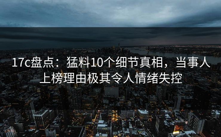 17c盘点：猛料10个细节真相，当事人上榜理由极其令人情绪失控