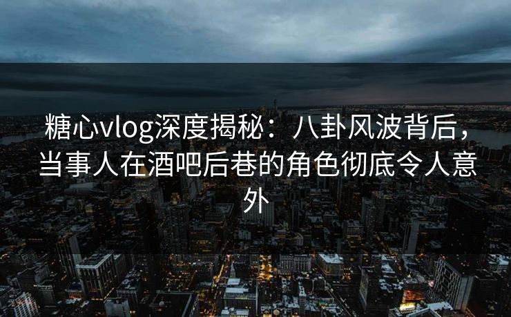 糖心vlog深度揭秘：八卦风波背后，当事人在酒吧后巷的角色彻底令人意外
