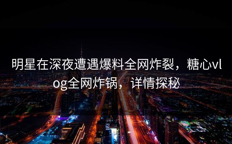 明星在深夜遭遇爆料全网炸裂，糖心vlog全网炸锅，详情探秘