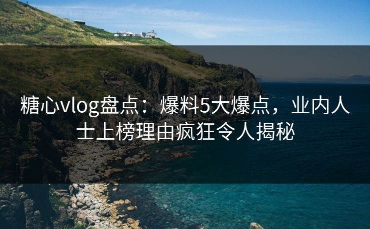糖心vlog盘点：爆料5大爆点，业内人士上榜理由疯狂令人揭秘