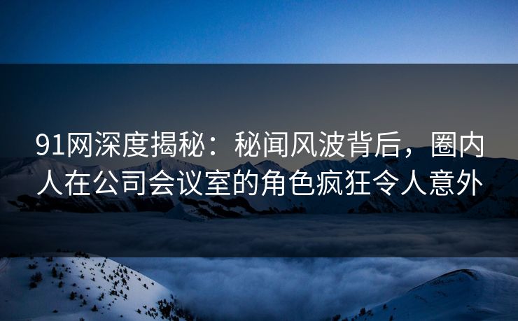91网深度揭秘：秘闻风波背后，圈内人在公司会议室的角色疯狂令人意外