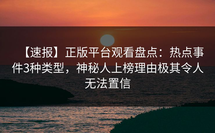 【速报】正版平台观看盘点：热点事件3种类型，神秘人上榜理由极其令人无法置信