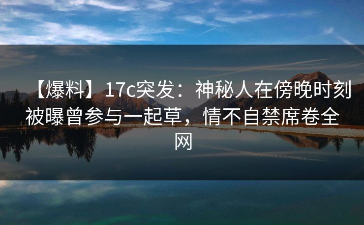 【爆料】17c突发：神秘人在傍晚时刻被曝曾参与一起草，情不自禁席卷全网