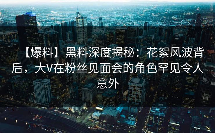 【爆料】黑料深度揭秘：花絮风波背后，大V在粉丝见面会的角色罕见令人意外
