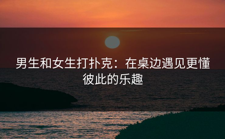 男生和女生打扑克：在桌边遇见更懂彼此的乐趣