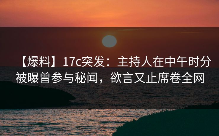 【爆料】17c突发：主持人在中午时分被曝曾参与秘闻，欲言又止席卷全网
