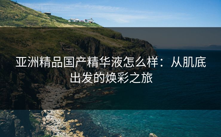 亚洲精品国产精华液怎么样：从肌底出发的焕彩之旅