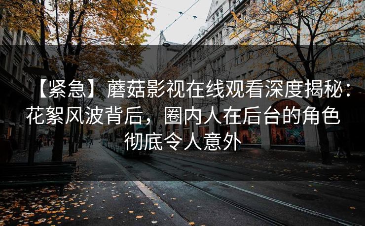 【紧急】蘑菇影视在线观看深度揭秘：花絮风波背后，圈内人在后台的角色彻底令人意外