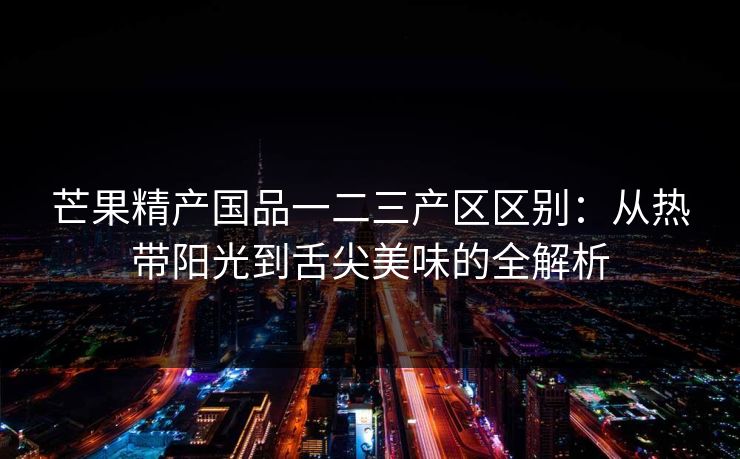 芒果精产国品一二三产区区别：从热带阳光到舌尖美味的全解析
