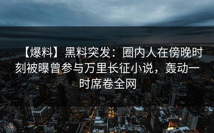 【爆料】黑料突发:圈内人在傍晚时刻被曝曾参与万里长征小说,轰动一时席卷全网 【爆料】黑料突发:圈内人在傍晚时刻被曝曾参与万里长征小说,轰动一时席卷全网