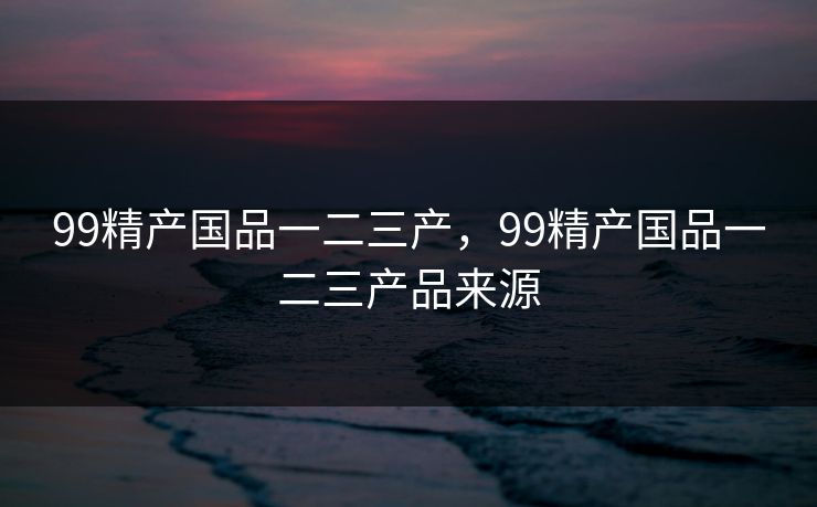 99精产国品一二三产，99精产国品一二三产品来源