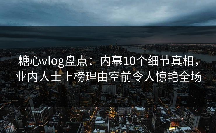 糖心vlog盘点：内幕10个细节真相，业内人士上榜理由空前令人惊艳全场