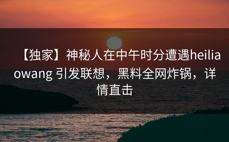 【独家】神秘人在中午时分遭遇heiliaowang 引发联想，黑料全网炸锅，详情直击