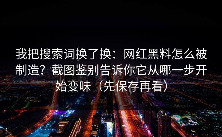 我把搜索词换了换：网红黑料怎么被制造？截图鉴别告诉你它从哪一步开始变味（先保存再看）