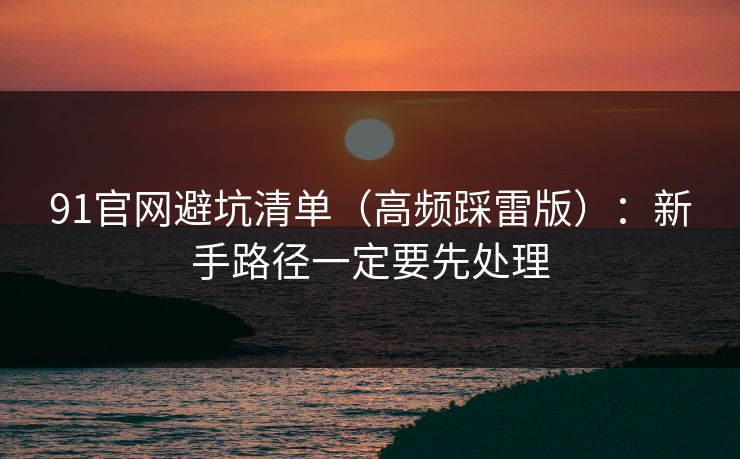 91官网避坑清单（高频踩雷版）：新手路径一定要先处理