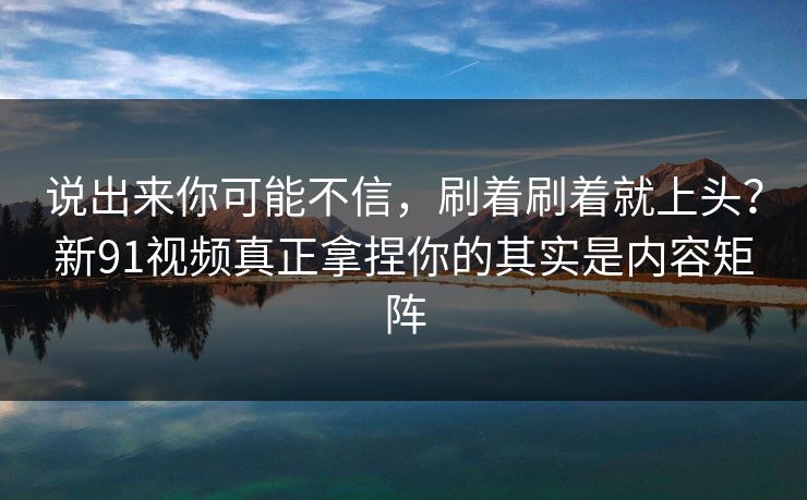 说出来你可能不信，刷着刷着就上头？新91视频真正拿捏你的其实是内容矩阵