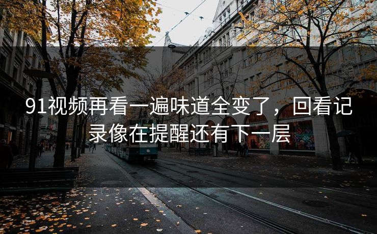 91视频再看一遍味道全变了,回看记录像在提醒还有下一层 91视频再看一遍味道全变了,回看记录像在提醒还有下一层